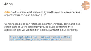 Jobs
Jobs are the unit of work executed by AWS Batch as containerized
applications running on Amazon EC2.
Containerized jobs can reference a container image, command, and
parameters or users can simply provide a .zip containing their
application and we will run it on a default Amazon Linux container.
$ aws batch submit-job --job-name variant-calling
--job-definition gatk --job-queue genomics
 