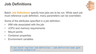 Job Definitions
Batch Job Definitions specify how jobs are to be run. While each job
must reference a job definition, many parameters can be overridden.
Some of the attributes specified in a job definition:
• IAM role associated with the job
• vCPU and memory requirements
• Mount points
• Container properties
• Environment variables
$ aws batch register-job-definition --job-definition-name gatk
--container-properties ...
 