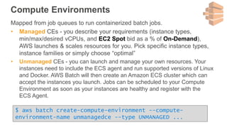 Compute Environments
Mapped from job queues to run containerized batch jobs.
• Managed CEs - you describe your requirements (instance types,
min/max/desired vCPUs, and EC2 Spot bid as a % of On-Demand),
AWS launches & scales resources for you. Pick specific instance types,
instance families or simply choose “optimal”
• Unmanaged CEs - you can launch and manage your own resources. Your
instances need to include the ECS agent and run supported versions of Linux
and Docker. AWS Batch will then create an Amazon ECS cluster which can
accept the instances you launch. Jobs can be scheduled to your Compute
Environment as soon as your instances are healthy and register with the
ECS Agent.
$ aws batch create-compute-environment --compute-
environment-name unmanagedce --type UNMANAGED ...
 