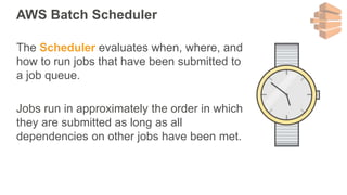 AWS Batch Scheduler
The Scheduler evaluates when, where, and
how to run jobs that have been submitted to
a job queue.
Jobs run in approximately the order in which
they are submitted as long as all
dependencies on other jobs have been met.
 