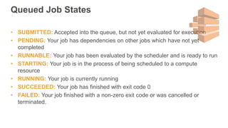 Queued Job States
• SUBMITTED: Accepted into the queue, but not yet evaluated for execution
• PENDING: Your job has dependencies on other jobs which have not yet
completed
• RUNNABLE: Your job has been evaluated by the scheduler and is ready to run
• STARTING: Your job is in the process of being scheduled to a compute
resource
• RUNNING: Your job is currently running
• SUCCEEDED: Your job has finished with exit code 0
• FAILED: Your job finished with a non-zero exit code or was cancelled or
terminated.
 