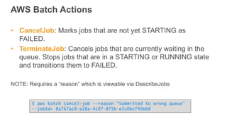 AWS Batch Actions
• CancelJob: Marks jobs that are not yet STARTING as
FAILED.
• TerminateJob: Cancels jobs that are currently waiting in the
queue. Stops jobs that are in a STARTING or RUNNING state
and transitions them to FAILED.
NOTE: Requires a “reason” which is viewable via DescribeJobs
$ aws batch cancel-job --reason “Submitted to wrong queue”
--jobId= 8a767ac8-e28a-4c97-875b-e5c0bcf49eb8
 