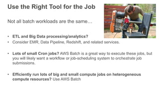 Use the Right Tool for the Job
Not all batch workloads are the same…
• ETL and Big Data processing/analytics?
• Consider EMR, Data Pipeline, Redshift, and related services.
• Lots of small Cron jobs? AWS Batch is a great way to execute these jobs, but
you will likely want a workflow or job-scheduling system to orchestrate job
submissions.
• Efficiently run lots of big and small compute jobs on heterogeneous
compute resources? Use AWS Batch
 