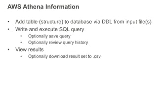 AWS Athena Information
• Add table (structure) to database via DDL from input file(s)
• Write and execute SQL query
• Optionally save query
• Optionally review query history
• View results
• Optionally download result set to .csv
 