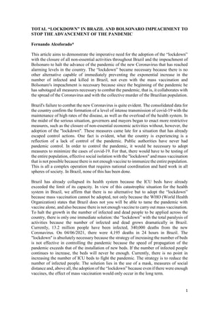 1
TOTAL “LOCKDOWN” IN BRAZIL AND BOLSONARO IMPEACHMENT TO
STOP THE ADVANCEMENT OF THE PANDEMIC
Fernando Alcoforado*
This article aims to demonstrate the imperative need for the adoption of the “lockdown”
with the closure of all non-essential activities throughout Brazil and the impeachment of
Bolsonaro to halt the advance of the pandemic of the new Coronavirus that has reached
alarming levels in the country. The “lockdown” became necessary because there is no
other alternative capable of immediately preventing the exponential increase in the
number of infected and killed in Brazil, not even with the mass vaccination and
Bolsonaro's impeachment is necessary because since the beginning of the pandemic he
has sabotaged all measures necessary to combat the pandemic, that is, it collaborates with
the spread of the Coronavirus and with the collective murder of the Brazilian population.
Brazil's failure to combat the new Coronavirus is quite evident. The consolidated data for
the country confirm the formation of a level of intense transmission of covid-19 with the
maintenance of high rates of the disease, as well as the overload of the health system. In
the midst of the serious situation, governors and mayors began to enact more restrictive
measures, such as the closure of non-essential economic activities without, however, the
adoption of the "lockdown". These measures came late for a situation that has already
escaped control actions. One fact is evident, what the country is experiencing is a
reflection of a lack of control of the pandemic. Public authorities have never had
pandemic control. In order to control the pandemic, it would be necessary to adopt
measures to minimize the cases of covid-19. For that, there would have to be testing of
the entire population, effective social isolation with the "lockdown" and mass vaccination
that is not possible because there is not enough vaccine to immunize the entire population.
This is all a complex operation that requires national coordination and hard work in all
spheres of society. In Brazil, none of this has been done.
Brazil has already collapsed its health system because the ICU beds have already
exceeded the limit of its capacity. In view of this catastrophic situation for the health
system in Brazil, we affirm that there is no alternative but to adopt the “lockdown”
because mass vaccination cannot be adopted, not only because the WHO (World Health
Organization) states that Brazil does not you will be able to tame the pandemic with
vaccine alone, and also because there is not enough vaccine to carry out mass vaccination.
To halt the growth in the number of infected and dead people to be applied across the
country, there is only one immediate solution: the “lockdown” with the total paralysis of
activities because the number of infected and dead grows dramatically in Brazil.
Currently, 13.2 million people have been infected, 340,000 deaths from the new
Coronavirus. On 04/06/2021, there were 4,195 deaths in 24 hours in Brazil. The
"lockdown" is absolutely necessary because the strategy of increasing the number of beds
is not effective in controlling the pandemic because the speed of propagation of the
pandemic exceeds that of the installation of new beds. If the number of infected people
continues to increase, the beds will never be enough. Currently, there is no point in
increasing the number of ICU beds to fight the pandemic. The strategy is to reduce the
number of infected people. The solution lies in the use of a mask, measures of social
distance and, above all, the adoption of the “lockdown” because even if there were enough
vaccines, the effect of mass vaccination would only occur in the long term.
 