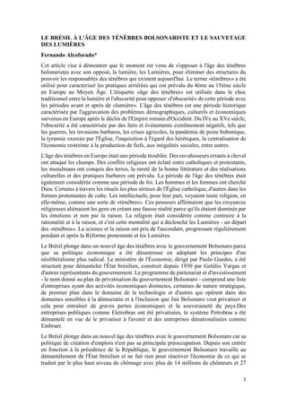 1
LE BRÉSIL À L'ÂGE DES TÉNÈBRES BOLSONARISTE ET LE SAUVETAGE
DES LUMIÈRES
Fernando Alcoforado*
Cet article vise à démontrer que le moment est venu de s'opposer à l'âge des ténèbres
bolonaristes avec son opposé, la lumière, les Lumières, pour éliminer des structures du
pouvoir les responsables des ténèbres qui existent aujourd'hui. Le terme «ténèbres» a été
utilisé pour caractériser les pratiques arriérées qui ont prévalu du 4ème au 15ème siècle
en Europe au Moyen Âge. L'étiquette «âge des ténèbres» est utilisée dans le choc
traditionnel entre la lumière et l'obscurité pour opposer «l'obscurité» de cette période avec
les périodes avant et après de «lumière». L'âge des ténèbres est une période historique
caractérisée par l'aggravation des problèmes démographiques, culturels et économiques
survenus en Europe après le déclin de l'Empire romain d'Occident. Du IVe au XVe siècle,
l'obscurité a été caractérisée par des faits et événements extrêmement négatifs, tels que
les guerres, les invasions barbares, les crises agricoles, la pandémie de peste bubonique,
la tyrannie exercée par l'Église, l'inquisition à l'égard des hérétiques, la centralisation de
l'économie restreinte à la production de fiefs, aux inégalités sociales, entre autres.
L'âge des ténèbres en Europe était une période troublée. Des envahisseurs errants à cheval
ont attaqué les champs. Des conflits religieux ont éclaté entre catholiques et protestants,
les musulmans ont conquis des terres, la rareté de la bonne littérature et des réalisations
culturelles et des pratiques barbares ont prévalu. La période de l'âge des ténèbres était
également considérée comme une période de foi. Les hommes et les femmes ont cherché
Dieu. Certains à travers les rituels les plus sérieux de l'Église catholique, d'autres dans les
formes protestantes de culte. Les intellectuels, pour leur part, voyaient toute religion, en
elle-même, comme une sorte de «ténèbres». Ces penseurs affirmaient que les croyances
religieuses aliénaient les gens en créant une fausse réalité parce qu'ils étaient dominés par
les émotions et non par la raison. La religion était considérée comme contraire à la
rationalité et à la raison, et c'est cette mentalité qui a déclenché les Lumières - un départ
des «ténèbres». La science et la raison ont pris de l'ascendant, progressant régulièrement
pendant et après la Réforme protestante et les Lumières.
Le Brésil plonge dans un nouvel âge des ténèbres avec le gouvernement Bolsonaro parce
que sa politique économique a été désastreuse en adoptant les principes d'un
néolibéralisme plus radical. Le ministère de l'Économie, dirigé par Paulo Guedes, a été
structuré pour démanteler l'État brésilien, construit depuis 1930 par Getúlio Vargas et
d'autres représentants du gouvernement. Le programme de partenariat et d'investissement
- le nom donné au plan de privatisation du gouvernement Bolsonaro - comprend une liste
d'entreprises ayant des activités économiques distinctes, certaines de nature stratégique,
de premier plan dans le domaine de la technologie et d'autres qui opèrent dans des
domaines sensibles à la démocratie et à l'inclusion que Jair Bolsonaro veut privatiser et
cela peut entraîner de graves pertes économiques et la souveraineté du pays.Des
entreprises publiques comme Eletrobras ont été privatisées, le système Petrobras a été
démantelé en vue de le privatiser à l'avenir et des entreprises dénationalisées comme
Embraer.
Le Brésil plonge dans un nouvel âge des ténèbres avec le gouvernement Bolsonaro car sa
politique de création d'emplois n'est pas sa principale préoccupation. Depuis son entrée
en fonction à la présidence de la République, le gouvernement Bolsonaro travaille au
démantèlement de l'État brésilien et ne fait rien pour réactiver l'économie de ce qui se
traduit par le plus haut niveau de chômage avec plus de 14 millions de chômeurs et 27
 