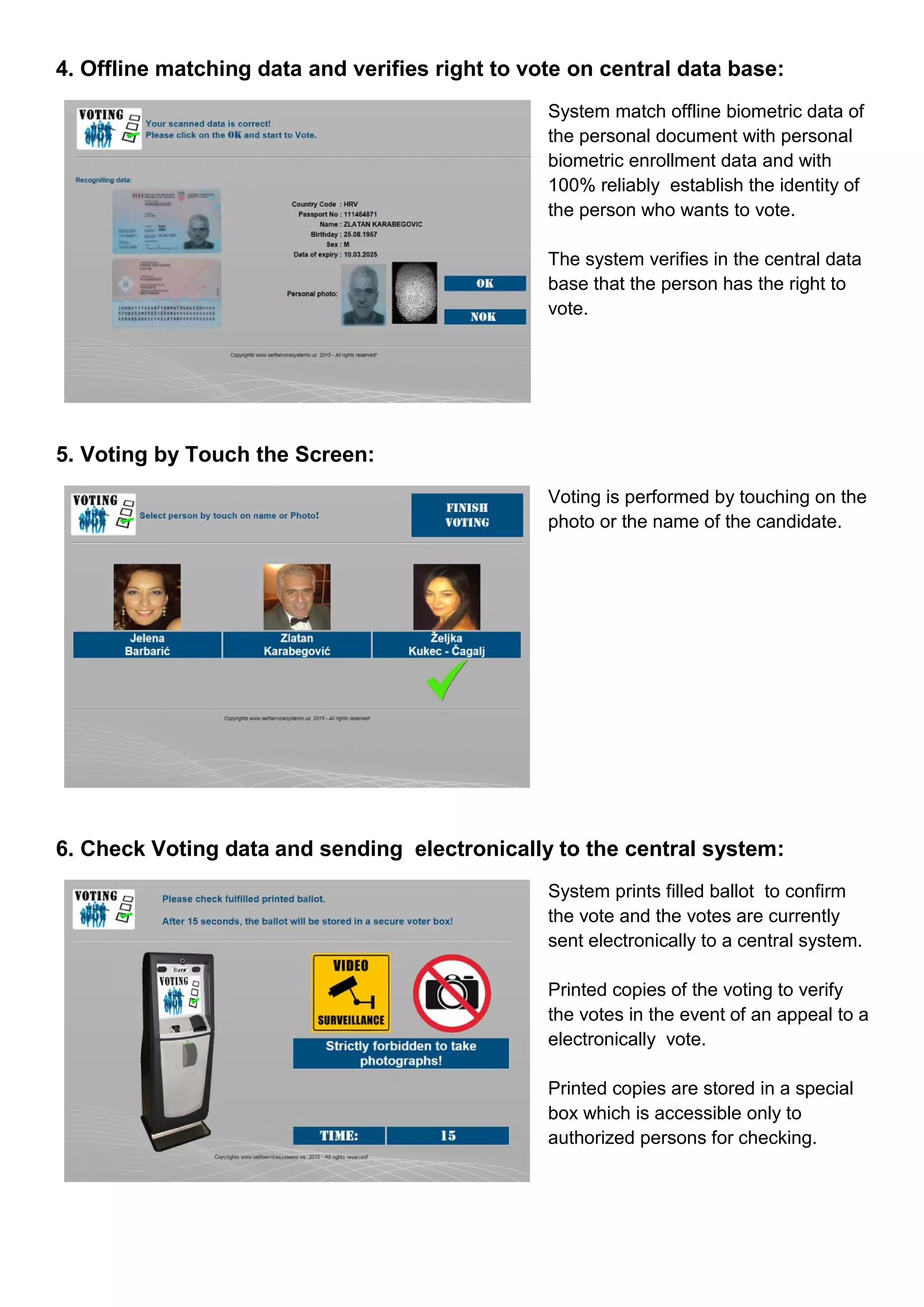 4. Offline matching data and verifies right to vote on central data base:
System match offline biometric data of
the personal document with personal
biometric enrollment data and with
100% reliably establish the identity of
the person who wants to vote.
The system verifies in the central data
base that the person has the right to
vote.
5. Voting by Touch the Screen:
Voting is performed by touching on the
photo or the name of the candidate.
6. Check Voting data and sending electronically to the central system:
System prints filled ballot to confirm
the vote and the votes are currently
sent electronically to a central system.
Printed copies of the voting to verify
the votes in the event of an appeal to a
electronically vote.
Printed copies are stored in a special
box which is accessible only to
authorized persons for checking.
 