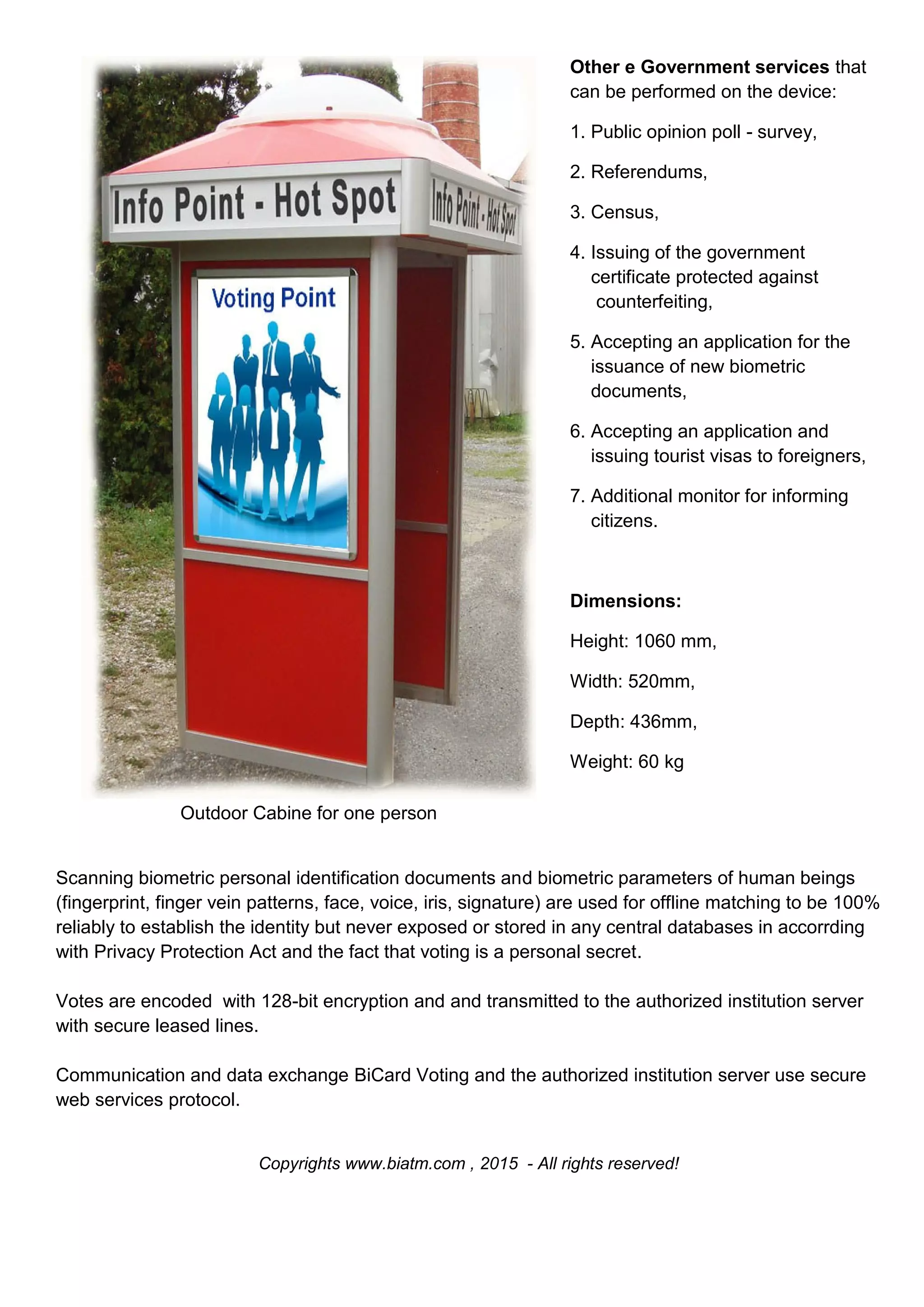 Outdoor Cabine for one person
Other e Government services that
can be performed on the device:
1. Public opinion poll - survey,
2. Referendums,
3. Census,
4. Issuing of the government
certificate protected against
counterfeiting,
5. Accepting an application for the
issuance of new biometric
documents,
6. Accepting an application and
issuing tourist visas to foreigners,
7. Additional monitor for informing
citizens.
Dimensions:
Height: 1060 mm,
Width: 520mm,
Depth: 436mm,
Weight: 60 kg
Scanning biometric personal identification documents and biometric parameters of human beings
(fingerprint, finger vein patterns, face, voice, iris, signature) are used for offline matching to be 100%
reliably to establish the identity but never exposed or stored in any central databases in accorrding
with Privacy Protection Act and the fact that voting is a personal secret.
Votes are encoded with 128-bit encryption and and transmitted to the authorized institution server
with secure leased lines.
Communication and data exchange BiCard Voting and the authorized institution server use secure
web services protocol.
Copyrights www.biatm.com , 2015 - All rights reserved!
 