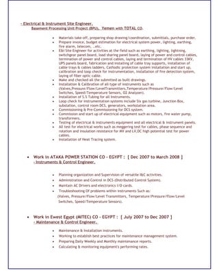- Electrical & Instrument Site Engineer.
Basement Processing Unit Project (BPU), Yemen with TOTAL CO.
• Materials take-off, preparing shop drawing/coordination, submittals, purchase order.
• Prepare invoice, budget estimation for electrical system power, lighting, earthing,
fire alarm, telecom, ..etc.
• E&I Site Engineer for activities at the field such as earthing, lighting, lightning,
switchgear panel board, load sharing panel board, laying of power and control cables,
termination of power and control cables, laying and termination of HV cables 33KV,
UPS panels board, fabrication and installing of cable tray supports, installation of
cable trays & cables ladders, Cathodic protection system installation and start up,
calibration and loop check for instrumentation, installation of fire detection system,
laying of fiber optic cable.
• Make and checked all the submitted as built drawings.
• Installation & Calibration of all type of instruments such as
(Valves,Pressure/Flow/LevelTransmitters,Temperature/Pressure/Flow/Level
Switches, Speed/Temperature Sensors, O2 Analyzer).
• Installation of S.S Tubing for all Instruments.
• Loop check for instrumentation systems include Six gas turbine, Junction Box,
substation, control room DCS, generators, workstation area.
• Commissioning & Pre-Commissioning for DCS system.
• Commission and start up of electrical equipment such as motors, fire water pump,
transformers.
• Testing of electrical & instruments equipment and all electrical & instrument panels.
• All test for electrical works such as meggering test for cables, phase sequence and
rotation and insulation resistance for MV and LV,DC high potential test for power
cables.
• Installation of Heat Tracing system.
• Work in ATAKA POWER STATION CO - EGYPT : [ Dec 2007 to March 2008 ]
- Instruments & Control Engineer.
• Planning organization and Supervision of versatile I&C activities.
• Administration and Control in DCS (Distributed Control System).
• Maintain AC Drivers and electronics I/O cards.
• Troubleshooting Of problems within instruments Such as:
(Valves, Pressure/Flow/Level Transmitters, Temperature/Pressure/Flow/Level
Switches, Speed/Temperature Sensors).
• Work in Ewest Egypt (MITEC) CO - EGYPT : [ July 2007 to Dec 2007 ]
- Maintenance & Control Engineer.
• Maintenance & Installation instruments.
• Working to establish best practices for maintenance management system.
• Preparing Daily Weekly and Monthly maintenance reports.
• Calculating & monitoring equipment's performing rates.
 