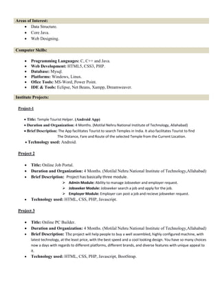 Areas of Interest:
 Data Structure.
 Core Java.
 Web Designing.
Computer Skills:
 Programming Languages: C, C++ and Java.
 Web Development: HTML5, CSS3, PHP.
 Database: Mysql.
 Platforms: Windows, Linux.
 Ofice Tools: MS-Word, Power Point.
 IDE & Tools: Eclipse, Net Beans, Xampp, Dreamweaver.
Institute Projects:
Project-1

Title: Temple Tourist Helper. (Android App)
Duration and Organization: 4 Months. (Motilal Nehru National Institute of Technology, Allahabad)
Brief Description: The App facilitates Tourist to search Temples in India. It also facilitates Tourist to find
The Distance, Fare and Route of the selected Temple from the Current Location.
Technology used: Android.
Project 2
 Title: Online Job Portal.
 Duration and Organization: 4 Months. (Motilal Nehru National Institute of Technology,Allahabad)
 Brief Description: Project has basically three module.
 Admin Module: Ability to manage Jobseeker and employer request.
 Jobseeker Module: Jobseeker search a job and apply for the job.
 Employer Module: Employer can post a job and recieve jobseeker request.
 Technology used: HTML, CSS, PHP, Javascript.
Project 3
 Title: Online PC Builder.
 Duration and Organization: 4 Months. (Motilal Nehru National Institute of Technology,Allahabad)
 Brief Description: The project will help people to buy a well assembled, highly configured machine, with
latest technology, at the least price, with the best speed and a cool looking design. You have so many choices
now a days with regards to different platforms, different brands, and diverse features with unique appeal to
it.
 Technology used: HTML, CSS, PHP, Javascript, BootStrap.
 