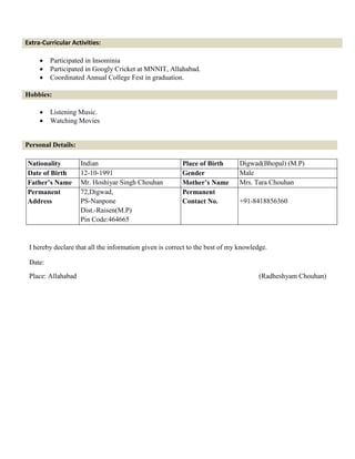Extra-Curricular Activities:
 Participated in Insominia
 Participated in Googly Cricket at MNNIT, Allahabad.
 Coordinated Annual College Fest in graduation.
Hobbies:
 Listening Music.
 Watching Movies
Personal Details:
Nationality Indian Place of Birth Digwad(Bhopal) (M.P)
Date of Birth 12-10-1991 Gender Male
Father’s Name Mr. Hoshiyar Singh Chouhan Mother’s Name Mrs. Tara Chouhan
Permanent
Address
72,Digwad,
PS-Nanpone
Dist.-Raisen(M.P)
Pin Code:464665
Permanent
Contact No. +91-8418856360
I hereby declare that all the information given is correct to the best of my knowledge.
Date:
Place: Allahabad (Radheshyam Chouhan)
 