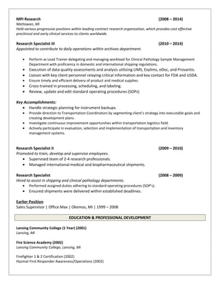 MPI Research (2008 – 2014)
Mattawan, MI
Held various progressive positions within leading contract research organization, which provides cost effective
preclinical and early clinical services to clients worldwide.
Research Specialist III (2010 – 2014)
Appointed to contribute to daily operations within archives department.
• Perform as Lead Trainer delegating and managing workload for Clinical Pathology Sample Management
Department with proficiency in domestic and international shipping regulations.
• Execution of data quality assessments and analysis utilizing LIMS, Exylims, eDoc, and Provantis.
• Liaison with key client personnel relaying critical information and key contact for FDA and USDA.
• Ensure timely and efficient delivery of product and medical supplies.
• Cross-trained in processing, scheduling, and labeling.
• Review, update and edit standard operating procedures (SOPs)
Key Accomplishments:
• Handle strategic planning for instrument backups.
• Provide direction to Transportation Coordinators by segmenting client’s strategy into executable goals and
creating development plans.
• Investigate continuous improvement opportunities within transportation logistics field.
• Actively participate in evaluation, selection and implementation of transportation and inventory
management systems.
Research Specialist II (2009 – 2010)
Promoted to train, develop and supervise employees.
• Supervised team of 2-4 research professionals.
• Managed international medical and biopharmaceutical shipments.
Research Specialist (2008 – 2009)
Hired to assist in shipping and clinical pathology departments.
• Performed assigned duties adhering to standard operating procedures (SOP’s).
• Ensured shipments were delivered within established deadlines.
Earlier Position
Sales Supervisor | Office Max | Okemos, MI | 1999 – 2008
EDUCATION & PROFESSIONAL DEVELOPMENT
Lansing Community College (1 Year) (2001)
Lansing, MI
Fire Science Academy (2002)
Lansing Community College, Lansing, MI
Firefighter 1 & 2 Certification (2002)
Hazmat First Responder Awareness/Operations (2002)
 
