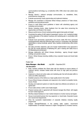 communications technology e.g. e-mail/online CRS, CRM, direct mail, added value
offers etc.
• Manage internal / external campaign communication, i.e. newsletters, fares,
product/service changes etc.
• Evaluate sponsorship/ charity opportunities and implement intiatives.
• Manage and coordinate to showcase Etihad Airways presence at Trade shows,
exhibitions and promotional events
• Ensure to meet Etihad brand guidelines in liaison with advertising agency and
marketing communication
• Monitor marketing trends, obtain feedback from the sales force concerning the
opportunities and threats in the market
• Measure performance of local marketing activity against clear goals and target
• Coordinate the setting of UAE stations' passengers' revenue and marketing budget,
and the elaboration of the stations' business and marketing plan in coordination with
sales force
• Evaluate local sponsorship opportunities and ensure viable ROI from sponsored
events/partnership deals that optimizes sales revenue in coordination with dedicated
stakeholders on group bookings, special fares, besides complimentary offers where
relevant
• Set sales promotion objectives, plan and monitor implementation once approved in
line with the overall objectives of Marketing BTL plan in liaising with Sales force &
HO.Marketing and pricing team
• Manage relationship with Etihad Airways Advertising agency through regular
briefings and periodic reviews
• Ensure Etihad Airways branding visibility at key corporate houses and travel trade
partners
Position held
Sales Manager – Abu Dhabi : July 2008 – December 2010
Job description
• Build, maintain profitable Abu Dhabi sales with the objective to ensure delivery of
customer service, increase market share with focus on high yield and premium
revenue
• Implement a robust and active sales and marketing plan that will stimulate traffic to
online and offline destinations
• Establish presence of the Airline as a major quality brand in the market
• Ensure Etihad Airways anticipates and responds to the market & competitor trends,
issues, threats
• Develop and implement systems to make the sales force effective and adhere to an
agreed plan
• Ensure sales activity is within cost of sales targets.
• Prepare business plan in agreement with General manager Abu Dhabi with targets
for each market segments
• Monthly analysis feedback on main market indicators to monitor revenue set targets
• Secure incremental business from key segments i.e. travel trade, Corporate houses
and Government departments
• Drive the successful implementation of corporate initiatives including loyalty
programmes
• Analyse Strength/Weakness in the existing sales system, recommend
Implementation of remedial measures to higher management to Increase revenue,
 