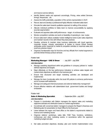 and improve service delivery
• Identify Market needs and approach accordingly, Pricing, value added Services,
timings, frequencies…etc.
• Assess the traffic potentiality, population of the carriers represantation in AUH
• Recruit, lead and develop a professional highly effective motivated sales team
• Educate the sales team towards qualitative approach to selling of the product
• Allocate individual portfolios to Sales team to improve accountability by applying
acurrate segmentation
• Evaluate and appraise sales staff preformance – target v/s achievements
• Monitor competitors’ activities and work on feasibility of operating to new routes
• Ensure sales team utilizes available market intelligence tools to plan sales objectives
and maintain records in line with Etihad Way best practices
• Develop, enhance & maintain close business relationship with travel agencies,
corporate houses, industry associations & bodies to ensure Etihad Airways
anticipates and/or responds to market & competitor activities to maximize sales and
avoid any adverse impact
• Organize Familiarsation trips for front line and key officials from market segments to
promote Etihad Airways product services
Position held
Marketing Manager – UAE & Oman : July 2007 – July 2008
Job description
• Manage marketing department within set guidelines in company policies to realize
defined objectives and targets
• Steer effectively on the key performance indicators to achieve sales targets and
market share objectives as defined in the business plan
• Ensure that structured and target marketing activities are developed and
implemented
• Manage the team functionally within the local HR policies to enhance performance
and to increase staff satisfaction
• Manage and safeguard internal processes and external relationship management
• Ensure effective relations with stakeholders local government bodies and foreign
embassies
Position held
Sales & Marketing Specialist : September 2004 – July 2007
Job description
• Prepare in coordination with Station managers the regions’ sales and marketing
objectives tacticals and distribution based on market segmentation
• Co-ordinate with concerned station managers to prepare the Region’s Business and
Marketing plan for presentation to Head Office for the fiscal year
• Liaise between the region and head office on the station’s requirements related to
revenue and marketing issues
• Organize stations’ workshops, sales blitz, FAM Trips, functions, exhibitions,
conferences and other marketing events, in accordance within the approved
marketing budget and plan
• Set sales promotion objectives, develop, plan and monitor implementation once
 