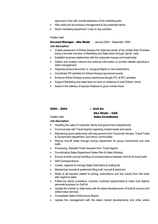 approved in line with overall objectives of the marketing plan
• Plan visits and accompany management to key potential clients
• Direct marketing department ‘s day to day activities
Position held
Account Manager – Abu Dhabi : January 2004 – September 2004
Job description
• Create awareness of Etihad Airways the National carrier of the United Arab Emirates
being a founder member of Marketing and Sales team through clients’ visits
• Establish business relationship with the corporate houses and travel trade
• Gather and analyse internal and external information to provide reliable reporting to
sales management
• Organize product launches i.e. inaugural flights to new destinations
• Coordinate PR activities for Etihad Airways sponsored events
• Enhance Etihad Airways product awareness though ATL & BTL activities
• Support Marketing and sales team to work on initiatives to build Etihad brand
• Assist in the delivery of tactical initiatives to grow market share.
2000 – 2004 : Gulf Air
Abu Dhabi – UAE
Position held : Sales Co-ordinator
Job description
• Handling the sales of corporate clients and government departments
• Communicate with Travel Agents regarding market needs and wants
• Maintaining good relationship with key persons from Corporate Houses, Travel Trade
& Government department, and ethnic communities
• Placing one-off deals through pricing department for group movements and bulk
traffic
• Processing Rebated Ticket requests from Travel Agents
• Co-ordinating Sales Department Sales Plan & Sales Strategy
• Ensure smooth prompt handling of correspondence between Gulf Air & travel trade
• Self Correspondence
• Create, organize & manage Sales Data Bank & mailing list
• Maintaining records & systematic filing both manual & electronic
• Reply to all inquiries related to pricing, reservations and any inquiry from the trade
with regard to sales
• Follow-Up clients quotations, inquiries, business opportunities & make sure Agents
generate business on Gulf Air
• Update the market on daily basis with the latest developments of Gulf Air product and
added value services
• Consolidate Sales Performance Report
• Update the management with the latest market developments and other airline
 