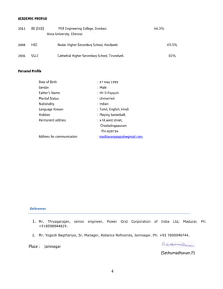 4
ACADEMIC PROFILE
2012 BE (EEE) PSR Engineering College, Sivakasi. 66.3%
Anna University, Chennai
2008 HSC Nadar Higher Secondary School, Kovilpatti 65.5%
2006 SSLC Cathedral Higher Secondary School, Tirunelveli. 82%
Personal Profile
Date of Birth : 27 may 1991
Gender : Male
Father’s Name : Mr R.Pappiah
Marital Status : Unmarried
Nationality : Indian
Language Known : Tamil, English, Hindi
Hobbies : Playing basketball,
Permanent address : 47A,west street,
Chockalingapuram
Pin-628714.
Address for communication : madhavanpappiah@gmail.com,
References
1. Mr. Thiyagarajan, senior engineer, Power Grid Corporation of India Ltd, Madurai. Ph:
+918098944829.
2. Mr. Yogesh Bagthariya, Sr. Manager, Reliance Refineries, Jamnagar. Ph: +91 7600046744.
Place : Jamnagar
(Sethumadhavan.P)
 