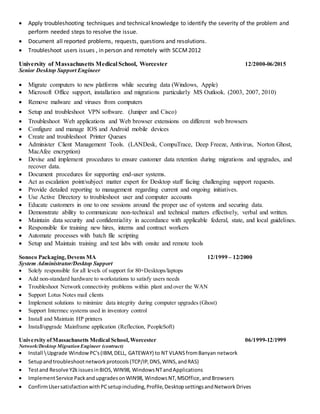  Apply troubleshooting techniques and technical knowledge to identify the severity of the problem and
perform needed steps to resolve the issue.
 Document all reported problems, requests, questions and resolutions.
 Troubleshoot users issues , in person and remotely with SCCM2012
University of Massachusetts Medical School, Worcester 12/2000-06/2015
Senior Desktop Support Engineer
 Migrate computers to new platforms while securing data (Windows, Apple)
 Microsoft Office support, installation and migrations particularly MS Outlook. (2003, 2007, 2010)
 Remove malware and viruses from computers
 Setup and troubleshoot VPN software. (Juniper and Cisco)
 Troubleshoot Web applications and Web browser extensions on different web browsers
 Configure and manage IOS and Android mobile devices
 Create and troubleshoot Printer Queues
 Administer Client Management Tools. (LANDesk, CompuTrace, Deep Freeze, Antivirus, Norton Ghost,
MacAfee encryption)
 Devise and implement procedures to ensure customer data retention during migrations and upgrades, and
recover data.
 Document procedures for supporting end-user systems.
 Act as escalation point/subject matter expert for Desktop staff facing challenging support requests.
 Provide detailed reporting to management regarding current and ongoing initiatives.
 Use Active Directory to troubleshoot user and computer accounts
 Educate customers in one to one sessions around the proper use of systems and securing data.
 Demonstrate ability to communicate non-technical and technical matters effectively, verbal and written.
 Maintain data security and confidentiality in accordance with applicable federal, state, and local guidelines.
 Responsible for training new hires, interns and contract workers
 Automate processes with batch file scripting
 Setup and Maintain training and test labs with onsite and remote tools
Sonoco Packaging,Devens MA 12/1999 – 12/2000
System Administrator/Desktop Support
 Solely responsible for all levels of support for 80+Desktops/laptops
 Add non-standard hardware to workstations to satisfy users needs
 Troubleshoot Network connectivity problems within plant and over the WAN
 Support Lotus Notes mail clients
 Implement solutions to minimize data integrity during computer upgrades (Ghost)
 Support Intermec systems used in inventory control
 Install and Maintain HP printers
 Install/upgrade Mainframe application (Reflection, PeopleSoft)
University ofMassachusetts Medical School,Worcester 06/1999-12/1999
Network/Desktop Migration Engineer (contract)
 Install Upgrade WindowPC's(IBM,DELL, GATEWAY) to NT VLANSfromBanyan network
 Setupandtroubleshootnetworkprotocols(TCP/IP,DNS,WINS,andRAS)
 Testand Resolve Y2kissuesinBIOS,WIN98, WindowsNTandApplications
 ImplementService PackandupgradesonWIN98, WindowsNT,MSOffice,andBrowsers
 ConfirmUsersatisfactionwithPCsetupincluding,Profile,DesktopsettingsandNetworkDrives
 