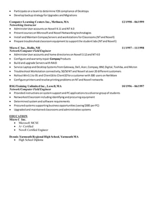  Participate ona teamto determine Y2Kcompliance of Desktops
 DevelopbackupstrategyforUpgrades andMigrations
Computer Learning Centers Inc., Methuen,MA 12/1998 – 06/1999
Networking Instructor
 AdministerUseraccountson Novell 4.11 andNT 4.0
 PresentcoursesonMicrosoftand Novell Networkingtechnologies
 Install andMaintainCompaqServers andworkstationsforClassrooms(NTandNovell)
 Prepare troubleshootclassroomequipmenttosupportthe studentlabs(NTandNovell)
Micro-C Inc., Hollis,NH 11/1997 – 11/1998
Network/Computer Field Engineer
 AdministerUseraccountsand home directoriesonNovell 3.12and NT 4.0
 Configure andwarrantyrepairCompaqProducts
 Buildandupgrade ServerswithRAID
 Service LaptopandDesktopSystemsfromGateway,Dell,Acer,Compaq,IBM,Digital,Toshiba,andMicron
 TroubleshootWorkstation connectivity,50/50 NT and Novell atover20 differentcustomers
 RolloutWin3.1to 95 and Client16to Client32fora customerwith300 usersonNetWare
 Configure printersandresolve printingproblemsonNTandNovell networks
BSG/Training Unlimited Inc., Lowell,MA 10/1996 – 06/1997
Network/Computer Field Engineer
 ProvidedinstructionsonsystemsupportandPCapplicationstoadiverse groupof students
 NetworkedClassroomincludingidentifyingandprocuringequipment
 Determinedsystemandsoftware requirements
 Procuredsystemssupportingbusinessopportunities(saving$300 perPC)
 Upgradedand maintainedclassroomsandadministrative systems
EDUCATION
Micro C Inc.
 Microsoft MCSE
 A+ Certified
 Novell Certified Engineer
Dennis-Yarmouth Regional High School, Yarmouth MA
 High School Diploma
 