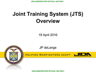 H e l p i n g Wa r f i g h t e r s a d a p t
UNCLASSIFIED//FOR OFFICIAL USE ONLY
UNCLASSIFIED//FOR OFFICIAL USE ONLY
Joint Training System (JTS)
Overview
19 April 2016
JP deLange
 
