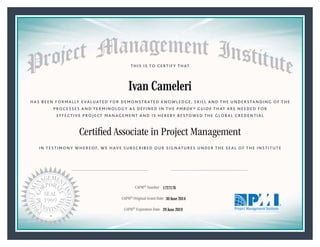 HAS BEEN FORMALLY EVALUATED FOR DEMONSTRATED KNOWLEDGE, SKILL AND THE UNDERSTANDING OF THE
PROCESSES AND TERMINOLOGY AS DEFINED IN THE PMBOK® GUIDE THAT ARE NEEDED FOR
EFFECTIVE PROJECT MANAGEMENT AND IS HEREBY BESTOWED THE GLOBAL CREDENTIAL
THIS IS TO CERTIFY THAT
IN TESTIMONY WHEREOF, WE HAVE SUBSCRIBED OUR SIGNATURES UNDER THE SEAL OF THE INSTITUTE
Certiﬁed Associate in Project Management
CAPM® Number
CAPM® Original Grant Date
CAPM® Expiration Date 29 June 2019
30 June 2014
Ivan Cameleri
1727176
President and Chief Executive OfficerMark A. Langley •Chair, Board of DirectorsRicardo Triana •
 