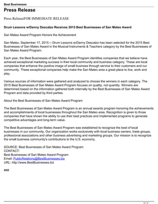 Best Businesses
Rewarding the Best in Business
http://www.bestbusinesses.bizPress Release
Press ReleaseFOR IMMEDIATE RELEASE
Drum Lessons w/Danny Descalzo Receives 2015 Best Businesses of San Mateo Award
San Mateo Award Program Honors the Achievement
San Mateo, September 17, 2015 -- Drum Lessons w/Danny Descalzo has been selected for the 2015 Best
Businesses of San Mateo Award in the Musical Instruments & Teachers category by the Best Businesses of
San Mateo Award Program.
Each year, the Best Businesses of San Mateo Award Program identifies companies that we believe have
achieved exceptional marketing success in their local community and business category. These are local
companies that enhance the positive image of small business through service to their customers and our
community. These exceptional companies help make the San Mateo area a great place to live, work and
play.
Various sources of information were gathered and analyzed to choose the winners in each category. The
2015 Best Businesses of San Mateo Award Program focuses on quality, not quantity. Winners are
determined based on the information gathered both internally by the Best Businesses of San Mateo Award
Program and data provided by third parties.
About the Best Businesses of San Mateo Award Program
The Best Businesses of San Mateo Award Program is an annual awards program honoring the achievements
and accomplishments of local businesses throughout the San Mateo area. Recognition is given to those
companies that have shown the ability to use their best practices and implemented programs to generate
competitive advantages and long-term value.
The Best Businesses of San Mateo Award Program was established to recognize the best of local
businesses in our community. Our organization works exclusively with local business owners, trade groups,
professional associations and other business advertising and marketing groups. Our mission is to recognize
the small business community's contributions to the U.S. economy.
SOURCE: Best Businesses of San Mateo Award Program
CONTACT:
Best Businesses of San Mateo Award Program
Email: PublicRelations@BestBusinesses.biz
URL: http://www.BestBusinesses.biz
###
Powered by TCPDF (www.tcpdf.org)
1 / 1
 