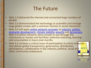 The Future
• Web 1.0 delivered the internet and connected large numbers of
people.
• Web 2.0 demonstrated the technology to assemble and manage
large global crowds with a common interest in social interaction
• Web 3.0 will apply online network concepts to industry, politics,
economic development, climate stability, poverty and democracy.
Web 3.0 online networks allow people to see through the
community or market and facilitate collective matching, learning
and consumption in hours (not months
• Web 4.0 achieves a critical mass of participation in online networks
that deliver global transparency, governance, distribution,
participation, collaboration in key industry, political, social and
other community endeavours
 