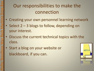 Our responsibilities to make the
connection
• Creating your own personnel learning network
• Select 2 – 3 blogs to follow, depending on
your interest.
• Discuss the current technical topics with the
class.
• Start a blog on your website or
blackboard, if you can.
 