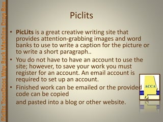 Piclits
• PicLits is a great creative writing site that
provides attention-grabbing images and word
banks to use to write a caption for the picture or
to write a short paragraph..
• You do not have to have an account to use the
site; however, to save your work you must
register for an account. An email account is
required to set up an account.
• Finished work can be emailed or the provided
code can be copied
and pasted into a blog or other website.
 