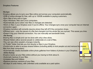 Dropbox Features
File Sync
Dropbox allows you to sync your files online and across your computers automatically.
•2GB of online storage for free, with up to 100GB available to paying customers.
•Sync files of any size or type.
•Sync Windows, Mac and Linux computers.
•Automatically syncs when new files or changes are detected.
•Work on files in your Dropbox even if you're offline. Your changes sync once your computer has an Internet
connection again.
•Dropbox transfers will correctly resume where they left off if the connection drops.
•Efficient sync - only the pieces of a file that changed (not the whole file) are synced. This saves you time.
•Doesn't hog your Internet connection. You can manually set bandwidth limits.
File Sharing
Sharing files is simple and can be done with only a few clicks.
•Shared folders allow several people to collaborate on a set of files.
•You can see other people's changes instantly.
•A "Public" folder that lets you link directly to files in your Dropbox.
•Control who is able to access shared folders (including ability to kick people out and remove the shared
files from their computers).
•Automatically create shareable online photo galleries from folders of photos in your Dropbox.
Online Backup
Dropbox backs up your files online without you having to think about it.
•Automatic backup of your files.
•Undelete files and folders.
•Restore previous versions of your files.
•30 days of undo history, with unlimited undo available as a paid option.
 