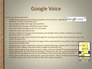 Google Voice
Teach your phone new tricks
• Google Voice enhances the existing capabilities of your phone, regardless of which phone or carrier
you have - for free. It also gives you:
• Use a single number that rings you anywhere.
• Get transcribed messages delivered to your inbox.
• Free calls & text messages to the U.S. & Canada.
• Super low rates everywhere else.
• Use one number to manage all your phones; your Google Voice number is tied to you, not to a
particular device or location.
• Voicemail like email: Save voicemail messages for as long as you'd like, star important ones, and
search through them
• Voicemail transcription: Voicemail messages will be automatically transcribed to text and sent to
you via email and/or SMS.
• Customize your callers' experience (custom voicemail greetings, decide which of your phones ring
based on who's calling, send some callers straight to voicemail, etc.)
• Define which phones ring, based on who's calling, and even ListenInTM on voicemail before
answering the call. We use smart technology to route your calls. So, if you're already on a Google
Voice call, we'll recognize it and use call waiting to reach you on the phone you're on.
• Works with mobile phones, desk phones, and work phones. There's nothing to download, upload,
or install, and you don't have to make or take calls using a computer.
 