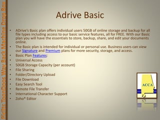 Adrive Basic
• ADrive’s Basic plan offers individual users 50GB of online storage and backup for all
file types including access to our basic service features, all for FREE. With our Basic
plan you will have the essentials to store, backup, share, and edit your documents
online.
• The Basic plan is intended for individual or personal use. Business users can view
our Signature and Premium plans for more security, storage, and access.
• Basic Plan Features:
• Universal Access
• 50GB Storage Capacity (per account)
• File Sharing
• Folder/Directory Upload
• File Download
• Easy Search Tool
• Remote File Transfer
• International Character Support
• Zoho® Editor
 