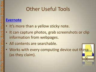 Other Useful Tools
Evernote
• It’s more than a yellow sticky note.
• It can capture photos, grab screenshots or clip
information from webpages.
• All contents are searchable.
• Works with every computing device out there
(as they claim).
 