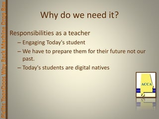 Why do we need it?
Responsibilities as a teacher
– Engaging Today's student
– We have to prepare them for their future not our
past.
– Today's students are digital natives
 