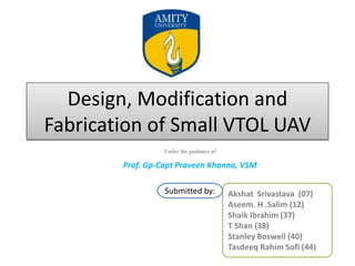 Design, Modification and
Fabrication of Small VTOL UAV
Under the guidance of
Prof. Gp-Capt Praveen Khanna, VSM
Akshat Srivastava (07)
Aseem. H .Salim (12)
Shaik Ibrahim (37)
T Shan (38)
Stanley Boswell (40)
Tasdeeq Rahim Sofi (44)
Submitted by:
 