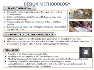 Quad copter booms were made using hollow square cross section
Aluminium bars.
 Central hub for placing control board and battery are made using
square Aluminium plate.
 Aluminium bars and Aluminium plates were drilled to hold them
together
 Landing gears are made using bended plastic tubes and attached at the
edges of each booms.
FRAME CONSTRUCTION
SOLDERING ELECTRONIC COMPONENTS
 Soldering has been done on different electronic components for fixing bullet connectors.
 Male bullet connectors have been soldered on 3 wires of each motor and female bullet connectors
are soldered to 3 wires of ESCs ,which are in turn connected with battery.
FABRICATION
 Assembly of the frame using nuts and the bolts.
 Attaching motor and propeller to the frame using the mount.
 Attaching landing gear below each motor using the same nuts and bolts of corresponding motor.
 Positioning of the Flight control Board on the top plate using nylon mounts.
 Connect the motors and electronic speed control unit to the battery using wire harness and the
control board connection to the Flight control board.
 