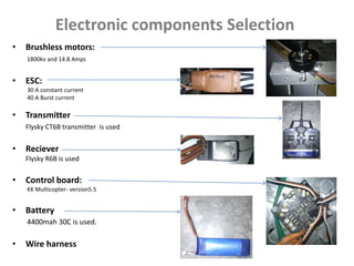 Electronic components Selection
• Brushless motors:
1800kv and 14.8 Amps
• ESC:
30 A constant current
40 A Burst current
• Transmitter
Flysky CT6B transmitter is used
• Reciever
Flysky R6B is used
• Control board:
KK Multicopter- version5.5
• Battery
4400mah 30C is used.
• Wire harness
 