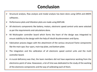 Conclusion
 Structural analysis, flow analysis and modal analysis has been done using CATIA and ANSYS
softwares .
 Performance plots and Vibration plots are made using MATLAB.
 All electronic components like battery, motors, electronic speed control units were selected
as per the requirements and calculations done.
 KK Multicopter controller board which forms the heart of the design was integrated to
ensure stability to the design with the help of inbuilt Accelerometers and Gyros.
 Fabrication process began with the attachment of the various structural frame components
like the main spar, four spars, main top plate, and bottom plate.
 The integration and the calibration of all electronic speed control units and the multi
controller board.
 A crucial deficiency was that, the team members did not have experience working from the
electronics point of view. Howsoever, a lot of time was dedicated to the study of the working
of the electronic components and the way of calibrating each of them.
 