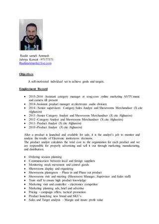Raafat sameh Ammash
Jabriya Kuwait -97177571
Raafatammash@live.com
Objectives
A self-motivated individual set to achieve goals and targets.
Employment Record
 2015-2016 Assistant category manager at souq.com .online marketing AVTV.music
and camera till present
 2014-Assistant product manager at electrozan .audio division
 2014 –Senior supervisors Category Sales Analyst and Showrooms Merchandiser (X cite
Alghanim)
 2013 -Senior Category Analyst and Showrooms Merchandiser (X cite Alghanim)
 2012 -Category Analyst and Showrooms Merchandiser (X cite Alghanim)
 2011- Product Analyst (X cite Alghanim)
 2010 -Product Analyst (X cite Alghanim)
After a product is launched and available for sale, it is the analyst’s job to monitor and
analyze the results of Electronic institutions decisions.
The product analyst calculates the total cost to the organization for each product and we
are responsible for properly advertising and sell it out through marketing, manufacturing,
and distribution.
 Ordering session planning
 Communication between local and foreign suppliers
 Monitoring stock movement and control goods
 Showrooms display and organizing
 Showrooms planogram – Phase in and Phase out product
 Showrooms visit and meeting (Showroom Manager, Supervisor and Sales staff)
 Train staff to ensure high product knowledge
 Marketing visit and controller - electronics competitor
 Marketing planning ads, brief and advertise
 Pricing - campaign offers, tactical promotion
 Product launching new brand and SKU’s
 Sales and Target analysis – Margin and insure profit value
 
