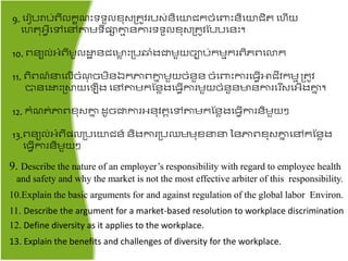 9. តរៀបរាប់ពីលរខ ះទទួលខ៊ុសគ្ ូវរបស់ៃិតយជ្រចំតពាះៃិតយជ្ិ ​តហើយ
តហ ៊ុអ្វីតៅតៅតាមទីែាោម ៃការទទួលខ៊ុសគ្ ូវផបបតៃះ។
10. ពៃយល់អ្ំពីមូលោា ៃជ្តមាា ះគ្ប្ំងជាមួយចាប់រមមររពិភពតលរ
11. ពិព ៍នតលើចំ ៊ុ ចមិៃឯរភាពោន មួយចំៃួៃ ចំតពាះការត្វើោជ្ីវរមម គ្ ូវ
បាៃតោះគ្ស្ថយត ើង តៅតាមរផៃាងត្វើការមួយចំៃួៃមាៃការតរសតអ្ើងោន ។
12. រំ ់ភាពខ៊ុសោន ​ដូចជាការអ្ៃ៊ុវ តតៅតាមរផៃាងត្វើការៃិមួយ
13.ពៃយល់អ្ំពីែលគ្បតយជ្ៃ៍ ៃិងការគ្បបមម៊ុខនន នៃភាពខ៊ុសោន តៅរផៃាង
ត្វើការៃិមួយ
9. Describe the nature of an employer’s responsibility with regard to employee health
and safety and why the market is not the most effective arbiter of this responsibility.
10.Explain the basic arguments for and against regulation of the global labor Environ.
11. Describe the argument for a market-based resolution to workplace discrimination
12. Define diversity as it applies to the workplace.
13. Explain the benefits and challenges of diversity for the workplace.
 