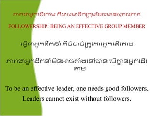 ភាពជាអ្នរតដើរតាម រឺជាសមាជ្ិរគ្រ ុមផដលមាៃស៊ុពលភាព
FOLLOWERSHIP: BEING AN EFFECTIVE GROUP MEMBER
ត្វើជាអ្នរដឹរនំ រឺចំបាច់គ្ ូវការអ្នរតដើរតាម​
ភាពជាអ្នរដឹរនំមិៃោចតាំងតៅបាៃ តបើោន ៃអ្នរតដើរ
តាម
To be an effective leader, one needs good followers.
Leaders cannot exist without followers.
 