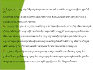 5. logbook បាៃភាជ ប់ៃូវវ ិ្ីគ្រប់គ្រងរ៊ុ ភាពតនះមាៃៃ័យថាែលិ ែលគ្ ូបាៃត្វើការ គ្ ួ ពិៃិ
យ
យ៉ា ងខាជ ប់ខជ ួៃរន ុងអ្ំ ុ ងតពលដំត ើការចងាវ រ់ែលិ រមម. វាចាស់ណ្តស់ថាែលិ ែលតនះរឺបាៃែ
លិ ត ើងយ៉ា ងមាៃសត ង់ោពិ គ្បារដ.
6. ការររាទ៊ុរៃូវ logbook បពាហ ញតោយតញើញចាស់ថារផៃាងត្វើការមាៃការពារ់ព័ៃធ ៃិងមាៃ នមាជា
ញឹរញាប់រឺជាប៊ុរគលិររមមររត្វើការតៅខាងផែនរចងាវ រ់ែលិ រមមគ្ ូវផ មាៃបពាហ ជាមួយៃិងការងារ
ៃិងោចររដំតណ្តះគ្ស្ថយបាៃយ៉ា ង្ប់រហ័ស. ការគ្រប់គ្រងជាញឹរញាប់ែតល់រងាវ ៃ់ចំចំតពាះរមមររ
សគ្មាប់ការែតលៃូវតយបល់លអ ​ៃិងត្វើការតោរពៃូវការអ្ភិវឌ្ឍៃ៍ដំត ើកាែលិ រមម​ ៃិងការអ្ភិវឌ្ឍៃ៍
ែលិ ែលច៊ុងតគ្កាយ(រឺបាៃលដល់ែលិ ែលផដលែលិ សំតរចយរតៅតពលច៊ុងតគ្កាយ).
7. Logbook តដើ ួរជាផែនរសំខាៃ់រន ុងការររាទ៊ុរៃូវស្ថម ាភាព,ែលិ ភាពៃិងការគ្បរួ គ្បផជ្ង.
គ្បសិៃតបើតរាងចគ្រមិៃោចគ្បរួ គ្បផជ្ងជាមួយរួរគ្បផជ្ងតរាងចគ្រឧសាហរមមផដលែលិ ៃូវែលិ
ែលដូចោន តទតនះ ច៊ុងតគ្កាយោចជាយថាហ ៊ុៃិងគ្ ូវខេ័យ្ៃ ៃិង បិទទវ ជាមិៃខាៃ
 