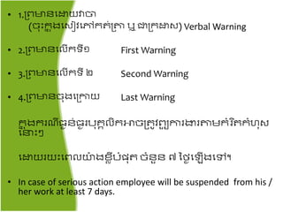 • 1.គ្ពមាៃតោយវាចា
(ច៊ុះរន ុងតសៀវតៅរ ់គ្តា ឬ ជាគ្រោស) Verbal Warning
• 2.គ្ពមាៃតលើរទី១ First Warning
• 3.គ្ពមាៃតលើរទី ២ Second Warning
• 4.គ្ពមាៃច៊ុងតគ្កាយ Last Warning
រន ុងររ ី្ឈៃ់្ឈរប៊ុរគលិរោចគ្ ូវពយួ ការងារតាមរំរ ិ រំហ៊ុស
តនះ
តោយរយះតពលយ៉ា ងខាីបំែ៊ុ ចំៃួៃ ៧ នៃឈត ើងតៅ។
• In case of serious action employee will be suspended from his /
her work at least 7 days.
 