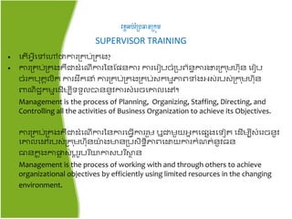 វគ្គអប់រំប្បធានប្រុម
SUPERVISOR TRAINING
• ត ើអ្វីតៅតៅថាការគ្រប់គ្រង​?
• ការគ្រប់គ្រងរឺជាដំត ើការ​នៃផែៃការ ការតរៀបចំគ្បព័ៃធការងារគ្រ ុមហ៊ុៃ តរៀប
ចំររប៊ុរគលិរ ការដឹរនំ ការគ្រប់គ្រងគ្រប់សរមមភាពទំងអ្ស់របស់គ្រ ុមហ៊ុៃ
ពា ិជ្ជរមមតដើមបីទទួលបាៃៃូវការសំតរចតោលតៅ។
Management is the process of Planning, Organizing, Staffing, Directing, and
Controlling all the activities of Business Organization to achieve its Objectives.
ការគ្រប់គ្រងរឺជាដំត ើការនៃការត្វើការរួម ឬជាមួយអ្នរតែេងតទៀ តដើមបីសំតរចៃូវ
តោលតៅរបស់គ្រ ុមហ៊ុៃយ៉ា ងមាៃគ្បសិទធិភាពតោយការរំ ់ៃូវ្ៃ
ធាៃរន ុងកាផ្លា ស់បត ូរបរ ិយកាសបរ ិស្ថា ៃ
Management is the process of working with and through others to achieve
organizational objectives by efficiently using limited resources in the changing
environment.
 