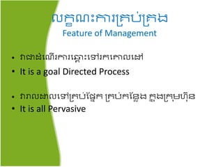 លរខ ះការគ្រប់គ្រង
Feature of Management
• វាជាដំត ើរការត្ព ះតៅររតោលតៅ
• It is a goal Directed Process
• វារាលោលតៅគ្រប់​ផែនរ គ្រប់រផៃាង​រន ុងគ្រ ុមហ៊ុៃ
• It is all Pervasive
 