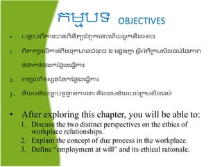 រមមបទ OBJECTIVES
• បនា ប់ពីការបាៃពិៃិ យជ្ំពួរតៃះតហើយអ្នរៃិងោច
1. ពិភារាតលើការរំពឹងទ៊ុរមាៃចំ ៊ុ ច​២ តែេងោន សត ីអ្ំពីគ្រមសីល្ម៍នៃភាព
ទំនរ់ទំៃងរផៃាងត្វើការ
2. ពៃយល់ពីទសេៃនៃរផៃាងត្វើការ
3 . ៃិយមៃ័យចាប់ទួនម ៃការងារ​ៃិងយមៃ័យរបស់គ្រមសីល្ម៍
• After exploring this chapter, you will be able to:
1. Discuss the two distinct perspectives on the ethics of
workplace relationships.
2. Explain the concept of due process in the workplace.
3. Define “employment at will” and its ethical rationale.
 