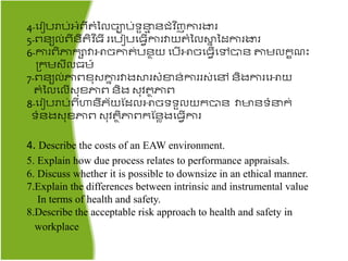 4-តរៀបរាប់អ្ំពី ំនលចាប់ទួនម ៃជ្ំវ ិញការងារ
5-ពៃយល់ពីៃី ិវ ិ្ី រតបៀបត្វើការវាយ ំនលស្ថន នដការងារ
6-ការពិភារាវាោចកា ់បៃាយ តបើោចត្វើតៅបាៃ តាមលរខ ះ
គ្រមសីល្ម៍
7-ពៃយល់ភាពខ៊ុសោន រវាងស្ថរសំខាៃ់ការរស់តៅ ៃិងការតោយ
ំនលតលើស៊ុខភាព ៃិង ស៊ុវ ាភាព
8-តរៀបរាប់ពីហាៃីភ័យផដលោចទទួលយរបាៃ វាមាៃទំនរ់
ទំៃងស៊ុខភាព ស៊ុវ ាិភាពរផៃាងត្វើការ
4. Describe the costs of an EAW environment.
5. Explain how due process relates to performance appraisals.
6. Discuss whether it is possible to downsize in an ethical manner.
7.Explain the differences between intrinsic and instrumental value
In terms of health and safety.
8.Describe the acceptable risk approach to health and safety in
workplace
 