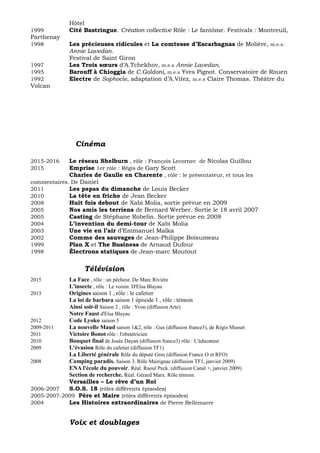 Hôtel
1999 Cité Bastringue. Création collective Rôle : Le fantôme. Festivals : Montreuil,
Parthenay
1998 Les précieuses ridicules et La comtesse d’Escarbagnas de Molière, m.e.s.
Annie Lavedan.
Festival de Saint Giron
1997 Les Trois sœurs d’A.Tchekhov, m.e.s Annie Lavedan.
1995 Barouff à Chioggia de C.Goldoni, m.e.s Yves Pignot. Conservatoire de Rouen
1992 Electre de Sophocle, adaptation d’A.Vitez, m.e.s Claire Thomas. Théâtre du
Volcan
Cinéma
2015-2016 Le réseau Shelburn , rôle : François Lecornec de Nicolas Guillou
2015 Emprise 1er rôle : Régis de Gary Scott
Charles de Gaulle en Charente , rôle : le présentateur, et tous les
commentaires. De Daniel
2011 Les papas du dimanche de Louis Becker
2010 La tête en friche de Jean Becker
2008 Huit fois debout de Xabi Molia, sortie prévue en 2009
2005 Nos amis les terriens de Bernard Werber. Sortie le 18 avril 2007
2005 Casting de Stéphane Robelin. Sortie prévue en 2008
2004 L’invention du demi-tour de Xabi Molia
2003 Une vie en l’air d’Emmanuel Malka
2002 Comme des sauvages de Jean-Philippe Boisumeau
1999 Plan X et The Business de Arnaud Dufour
1998 Électrons statiques de Jean-marc Moutout
Télévision
2015 La Face , rôle : un pêcheur. De Marc Rivière
L'insecte , rôle : Le voisin. D'Elsa Blayau
2013 Origines saison 1 , rôle : le cafetier
La loi de barbara saison 1 épisode 1 , rôle : témoin
Ainsi soit-il Saison 2 , rôle : Yvon (diffusion Arte)
Notre Faust d'Elsa Blayau
2012 Code Lyoko saison 5
2009-2011 La nouvelle Maud saison 1&2, rôle : Gus (diffusion france3), de Régis Musset
2011 Victoire Bonot rôle : l'obstétricien
2010 Bouquet final de Josée Dayan (diffusion france3) rôle : L'éducateur
2009 L'évasion Rôle du cafetier (diffusion TF1)
La Liberté générale Rôle du député Gros (diffusion France O et RFO)
2008 Camping paradis. Saison 3. Rôle Mairignac (diffusion TF1, janvier 2009)
ENA l'école du pouvoir. Réal. Raoul Peck. (diffusion Canal +, janvier 2009)
Section de recherche. Réal. Gérard Marx. Rôle témoin.
Versailles – Le rêve d’un Roi
2006-2007 S.O.S. 18 (rôles différents épisodes)
2005-2007-2009 Père et Maire (rôles différents épisodes)
2004 Les Histoires extraordinaires de Pierre Bellemarre
Voix et doublages
 