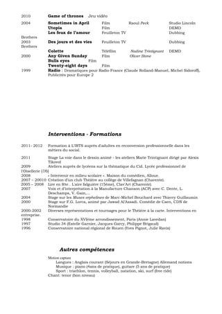 2010 Game of thrones Jeu vidéo
2004 Sometimes in April Film Raoul Peck Studio Lincoln
Utopia Film DEMD
Les feux de l’amour Feuilleton TV Dubbing
Brothers
2003 Des jours et des vies Feuilleton TV Dubbing
Brothers
Colette Téléfilm Nadine Trintignant DEMD
2000 Any Given Sunday Film Oliver Stone
Bulls eyes Film
Twenty-eight days Film
1999 Radio : Dramatiques pour Radio France (Claude Rolland-Manuel, Michel Sidoroff),
Publicités pour Europe 2
Interventions - Formations
2011- 2012 Formation à L'IRTS auprès d'adultes en reconversion professionnelle dans les
métiers du social.
2011 Stage La voie dans le dessin animé - les ateliers Marie Trintignant dirigé par Alexis
Tikovoï
2009 Ateliers auprès de lycéens sur la thématique du Cid. Lycée professionnel de
l'Oisellerie (16)
2008 « Intervenir en milieu scolaire ». Maison du comédien, Alloue.
2007 – 20010 Création d’un club Théâtre au collège de Villefagnan (Charente).
2005 – 2008 Lire en fête . L'aire falguière (15ème), Clav'Art (Charente).
2007 Voix et d’interprétation à la Manufacture Chanson (ACP) avec C. Dente, L.
Deschamps, V. Gain,...
2004 Stage sur les Muses orphelines de Marc-Michel Bouchard avec Thierry Guillaumin
2000 Stage sur F.G. Lorca, animé par Jawad Al’Assadi. Comédie de Caen, CDN de
Normandie
2000-2002 Diverses représentations et tournages pour le Théâtre à la carte. Interventions en
entreprise.
1998 Conservatoire du XVIème arrondissement, Paris (Annie Lavedan)
1997 Studio 34 (Estelle Garnier, Jacques Garcy, Philippe Brigaud)
1996 Conservatoire national régional de Rouen (Yves Pignot, Julie Ravix)
Autres compétences
Motion capture
Langues : Anglais courant (Séjours en Grande-Bretagne) Allemand notions
Musique : piano (4ans de pratique), guitare (5 ans de pratique)
Sport : triathlon, tennis, volleyball, natation, ski, surf (free ride)
Chant: tenor (bon niveau)
 