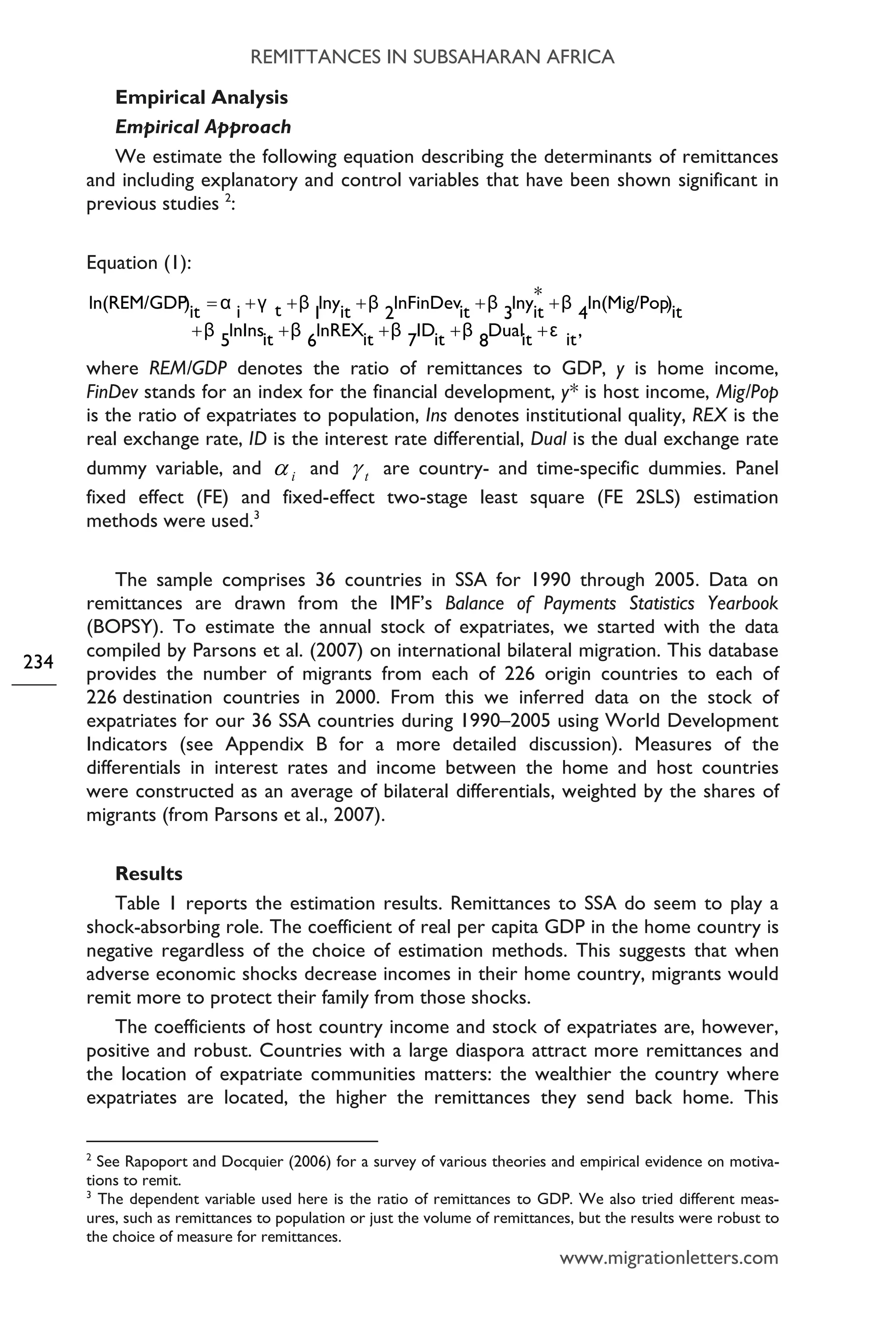 REMITTANCES IN SUBSAHARAN AFRICA
www.migrationletters.com
234
Empirical Analysis
Empirical Approach
We estimate the following equation describing the determinants of remittances
and including explanatory and control variables that have been shown significant in
previous studies 2
:
Equation (1):
,itεitDual
8
βitID
7
βitlnREX
6
βitlnIns
5
β
it)ln(Mig/Pop
4
β*
itlny
3
βitlnFinDev
2
βitlny
1
βtγiαit)ln(REM/GDP
+++++
+++++=
where REM/GDP denotes the ratio of remittances to GDP, y is home income,
FinDev stands for an index for the financial development, y* is host income, Mig/Pop
is the ratio of expatriates to population, Ins denotes institutional quality, REX is the
real exchange rate, ID is the interest rate differential, Dual is the dual exchange rate
dummy variable, and iα and tγ are country- and time-specific dummies. Panel
fixed effect (FE) and fixed-effect two-stage least square (FE 2SLS) estimation
methods were used.3
The sample comprises 36 countries in SSA for 1990 through 2005. Data on
remittances are drawn from the IMF’s Balance of Payments Statistics Yearbook
(BOPSY). To estimate the annual stock of expatriates, we started with the data
compiled by Parsons et al. (2007) on international bilateral migration. This database
provides the number of migrants from each of 226 origin countries to each of
226 destination countries in 2000. From this we inferred data on the stock of
expatriates for our 36 SSA countries during 1990–2005 using World Development
Indicators (see Appendix B for a more detailed discussion). Measures of the
differentials in interest rates and income between the home and host countries
were constructed as an average of bilateral differentials, weighted by the shares of
migrants (from Parsons et al., 2007).
Results
Table 1 reports the estimation results. Remittances to SSA do seem to play a
shock-absorbing role. The coefficient of real per capita GDP in the home country is
negative regardless of the choice of estimation methods. This suggests that when
adverse economic shocks decrease incomes in their home country, migrants would
remit more to protect their family from those shocks.
The coefficients of host country income and stock of expatriates are, however,
positive and robust. Countries with a large diaspora attract more remittances and
the location of expatriate communities matters: the wealthier the country where
expatriates are located, the higher the remittances they send back home. This
2
See Rapoport and Docquier (2006) for a survey of various theories and empirical evidence on motiva-
tions to remit.
3
The dependent variable used here is the ratio of remittances to GDP. We also tried different meas-
ures, such as remittances to population or just the volume of remittances, but the results were robust to
the choice of measure for remittances.
 