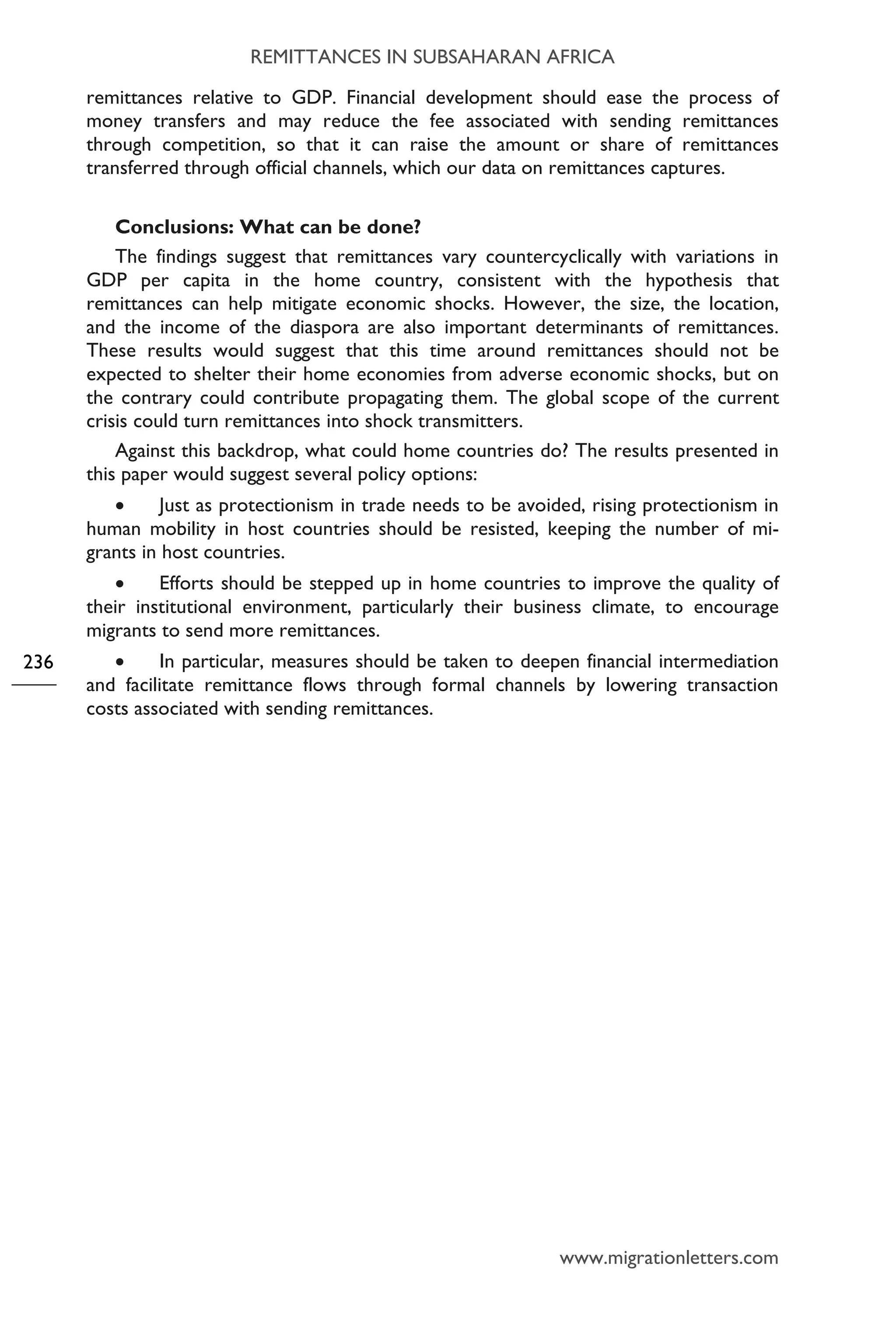 REMITTANCES IN SUBSAHARAN AFRICA
www.migrationletters.com
236
remittances relative to GDP. Financial development should ease the process of
money transfers and may reduce the fee associated with sending remittances
through competition, so that it can raise the amount or share of remittances
transferred through official channels, which our data on remittances captures.
Conclusions: What can be done?
The findings suggest that remittances vary countercyclically with variations in
GDP per capita in the home country, consistent with the hypothesis that
remittances can help mitigate economic shocks. However, the size, the location,
and the income of the diaspora are also important determinants of remittances.
These results would suggest that this time around remittances should not be
expected to shelter their home economies from adverse economic shocks, but on
the contrary could contribute propagating them. The global scope of the current
crisis could turn remittances into shock transmitters.
Against this backdrop, what could home countries do? The results presented in
this paper would suggest several policy options:
• Just as protectionism in trade needs to be avoided, rising protectionism in
human mobility in host countries should be resisted, keeping the number of mi-
grants in host countries.
• Efforts should be stepped up in home countries to improve the quality of
their institutional environment, particularly their business climate, to encourage
migrants to send more remittances.
• In particular, measures should be taken to deepen financial intermediation
and facilitate remittance flows through formal channels by lowering transaction
costs associated with sending remittances.
 